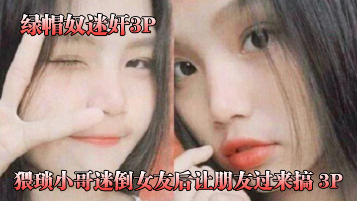 猥琐.小哥迷倒女.友后让.朋友过.来搞_3P，被男.朋友和.他兄.弟两个人轮.着操！