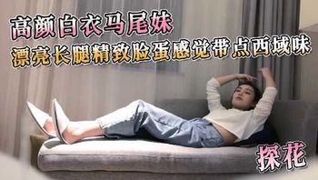 探花系列-高颜白衣马尾妹 漂亮长腿精致脸蛋感觉带点西域味