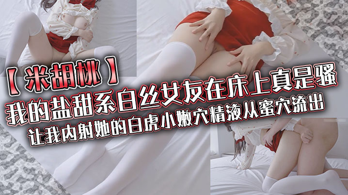 【米胡桃】我的盐甜系白丝女友在床上真是骚，让我内射她的白虎小嫩穴，精液从蜜穴流出