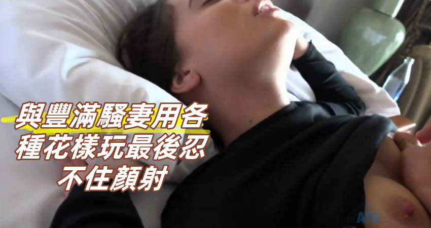 與豐滿騷妻用各種花樣玩最後忍不住顏射