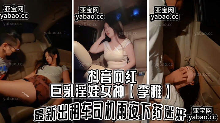 抖音网红巨乳淫娃女神【李雅】最新出租车司机雨夜下药迷J，肆意玩弄